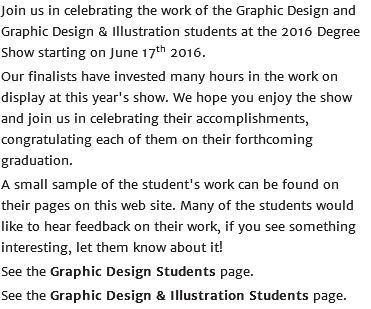 Join us in celebrating the work of the Graphic Design and Graphic Design & Illustration students at the 2016 Degree Show starting on June 17th 2016. Our finalists have invested many hours in the work on display at this year's show. We hope you enjoy the show and join us in celebrating their accomplishments, congratulating each of them on their forthcoming graduation. A small sample of the student's work can be found on their pages on this web site. Many of the students would like to hear feedback on their work, if you see something interesting, let them know about it! See the Graphic Design Students page. See the Graphic Design & Illustration Students page.