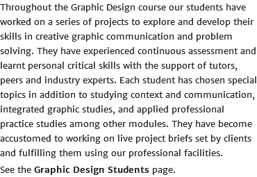 Throughout the Graphic Design course our students have worked on a series of projects to explore and develop their skills in creative graphic communication and problem solving. They have experienced continuous assessment and learnt personal critical skills with the support of tutors, peers and industry experts. Each student has chosen special topics in addition to studying context and communication, integrated graphic studies, and applied professional practice studies among other modules. They have become accustomed to working on live project briefs set by clients and fulfilling them using our professional facilities. See the Graphic Design Students page.