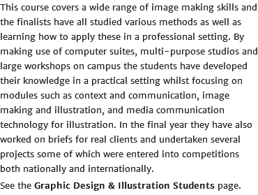 This course covers a wide range of image making skills and the finalists have all studied various methods as well as learning how to apply these in a professional setting. By making use of computer suites, multi-purpose studios and large workshops on campus the students have developed their knowledge in a practical setting whilst focusing on modules such as context and communication, image making and illustration, and media communication technology for illustration. In the final year they have also worked on briefs for real clients and undertaken several projects some of which were entered into competitions both nationally and internationally. See the Graphic Design & Illustration Students page.