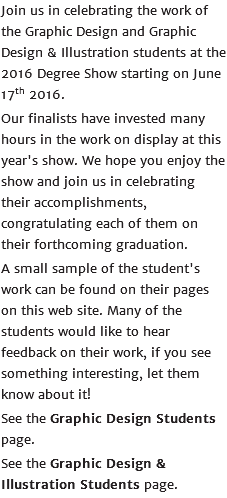 Join us in celebrating the work of the Graphic Design and Graphic Design & Illustration students at the 2016 Degree Show starting on June 17th 2016. Our finalists have invested many hours in the work on display at this year's show. We hope you enjoy the show and join us in celebrating their accomplishments, congratulating each of them on their forthcoming graduation. A small sample of the student's work can be found on their pages on this web site. Many of the students would like to hear feedback on their work, if you see something interesting, let them know about it! See the Graphic Design Students page. See the Graphic Design & Illustration Students page.