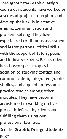 Throughout the Graphic Design course our students have worked on a series of projects to explore and develop their skills in creative graphic communication and problem solving. They have experienced continuous assessment and learnt personal critical skills with the support of tutors, peers and industry experts. Each student has chosen special topics in addition to studying context and communication, integrated graphic studies, and applied professional practice studies among other modules. They have become accustomed to working on live project briefs set by clients and fulfilling them using our professional facilities. See the Graphic Design Students page.