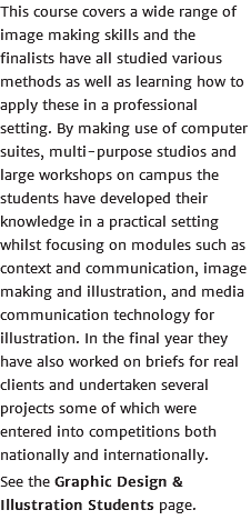 This course covers a wide range of image making skills and the finalists have all studied various methods as well as learning how to apply these in a professional setting. By making use of computer suites, multi-purpose studios and large workshops on campus the students have developed their knowledge in a practical setting whilst focusing on modules such as context and communication, image making and illustration, and media communication technology for illustration. In the final year they have also worked on briefs for real clients and undertaken several projects some of which were entered into competitions both nationally and internationally. See the Graphic Design & Illustration Students page.