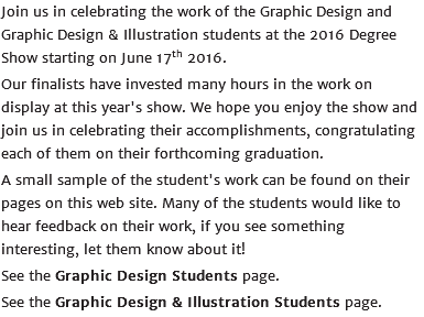 Join us in celebrating the work of the Graphic Design and Graphic Design & Illustration students at the 2016 Degree Show starting on June 17th 2016. Our finalists have invested many hours in the work on display at this year's show. We hope you enjoy the show and join us in celebrating their accomplishments, congratulating each of them on their forthcoming graduation. A small sample of the student's work can be found on their pages on this web site. Many of the students would like to hear feedback on their work, if you see something interesting, let them know about it! See the Graphic Design Students page. See the Graphic Design & Illustration Students page.