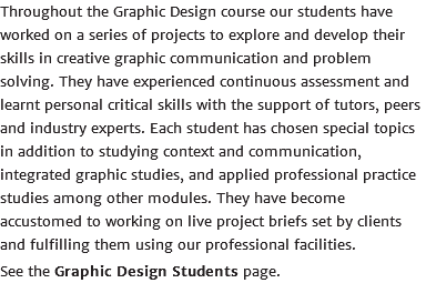 Throughout the Graphic Design course our students have worked on a series of projects to explore and develop their skills in creative graphic communication and problem solving. They have experienced continuous assessment and learnt personal critical skills with the support of tutors, peers and industry experts. Each student has chosen special topics in addition to studying context and communication, integrated graphic studies, and applied professional practice studies among other modules. They have become accustomed to working on live project briefs set by clients and fulfilling them using our professional facilities. See the Graphic Design Students page.