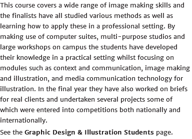 This course covers a wide range of image making skills and the finalists have all studied various methods as well as learning how to apply these in a professional setting. By making use of computer suites, multi-purpose studios and large workshops on campus the students have developed their knowledge in a practical setting whilst focusing on modules such as context and communication, image making and illustration, and media communication technology for illustration. In the final year they have also worked on briefs for real clients and undertaken several projects some of which were entered into competitions both nationally and internationally. See the Graphic Design & Illustration Students page.